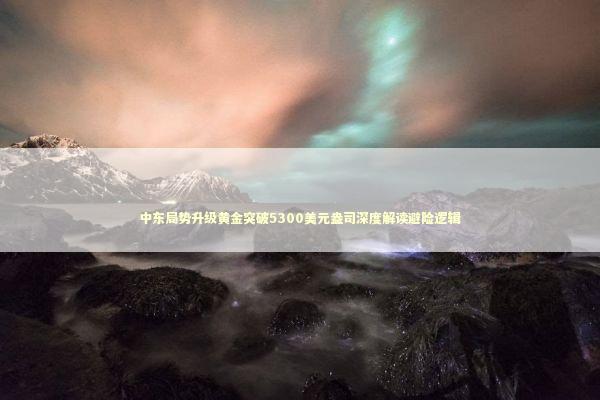 中东局势升级黄金突破5300美元盎司深度解读避险逻辑