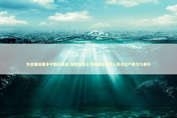 外资集体看多中国AI赛道-瑞银摩根士丹利重磅发声人民币资产吸引力攀升