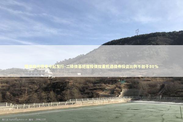 银华启元债券今起发行-二级债基把握股债双重机遇债券投资比例不低于80%