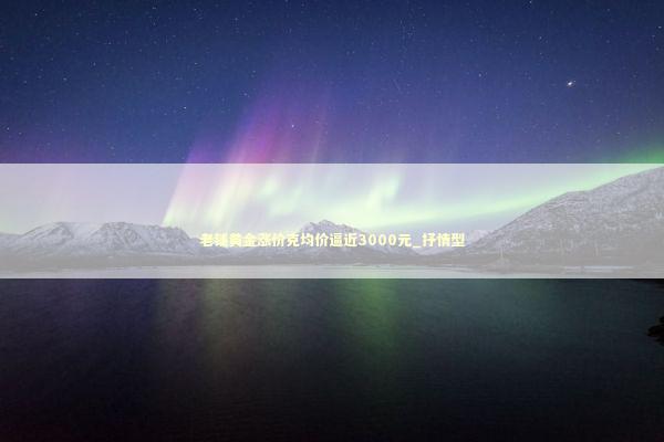 老铺黄金涨价克均价逼近3000元_抒情型 新闻