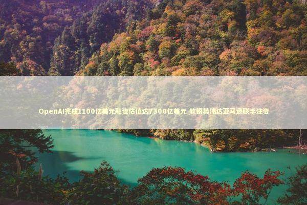 OpenAI完成1100亿美元融资估值达7300亿美元 软银英伟达亚马逊联手注资