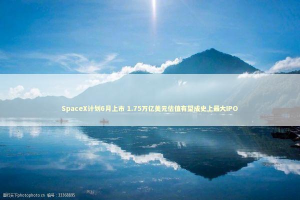 SpaceX计划6月上市 1.75万亿美元估值有望成史上最大IPO