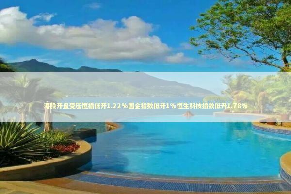 港股开盘受压恒指低开1.22%国企指数低开1%恒生科技指数低开1.78%