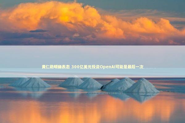 黄仁勋明确表态 300亿美元投资OpenAI可能是最后一次