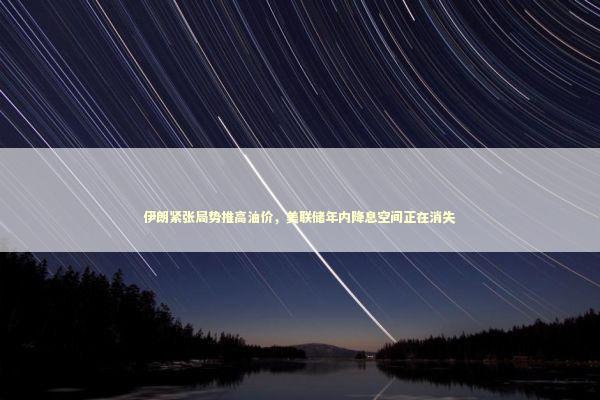 伊朗紧张局势推高油价，美联储年内降息空间正在消失