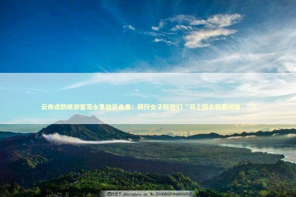 云南虎跳峡游客落水事故目击者：同行女子称他们“马上回去就要结婚”_3