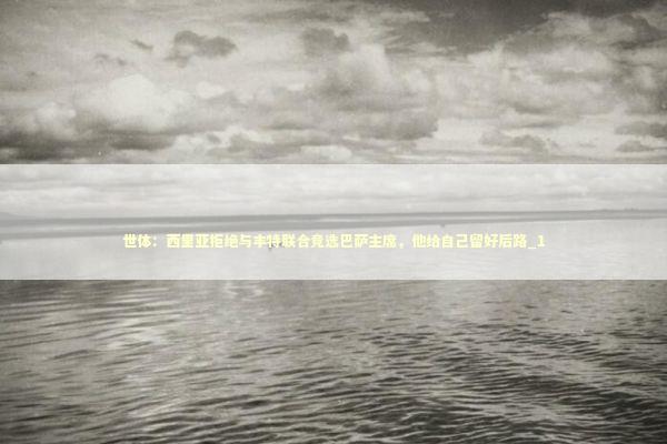 世体：西里亚拒绝与丰特联合竞选巴萨主席，他给自己留好后路_1