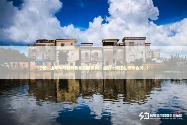 记者：山东队与新外援谈判近两周，最后一天还在修改合同_2