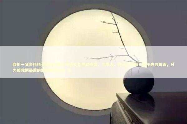 四川一父亲悄悄买短途车票上车送女儿感动全网，当事人：他买了张哪儿也不去的车票，只为帮我把最重的那段路扛过去_5