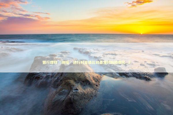 银行理财“换锚”进行时业绩比较基准转向指数化_2