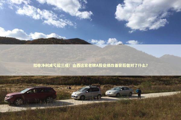 扣非净利减亏超三成！山西这家老牌A股业绩改善背后做对了什么？