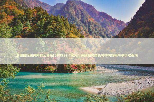 浦银国际维持网易云音乐(09899)“买入”评级指其增长将转向规模与单价双驱动