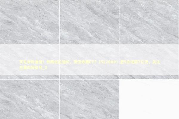 又见并购重组！券商低位溢价，顶流券商ETF（512000）近5日狂揽7亿元，关注三重向好信号_5 新闻