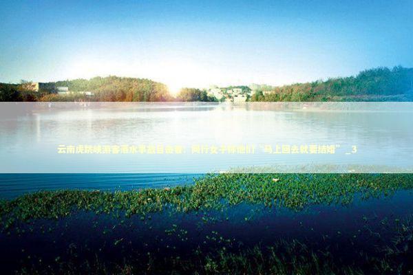 云南虎跳峡游客落水事故目击者：同行女子称他们“马上回去就要结婚”_3