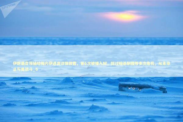 伊朗最高领袖哈梅内伊遇袭详情披露，曾6次被捕入狱，挺过暗杀制裁等多次危机，从未停止与美战斗_6