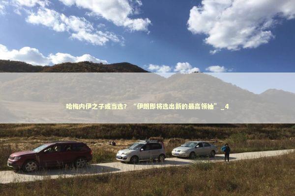 哈梅内伊之子或当选？“伊朗即将选出新的最高领袖”_4