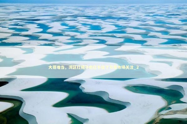 大哥难当，湾区扛把子也扛不住了引发市场关注_2