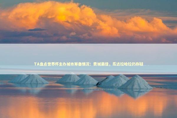 TA盘点世界杯主办城市筹备情况：费城最佳，瓜达拉哈拉仍存疑