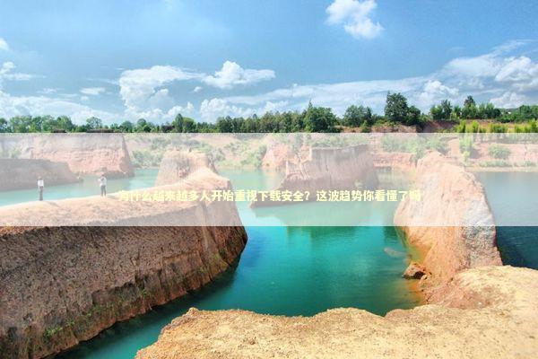 为什么越来越多人开始重视下载安全？这波趋势你看懂了吗 IT技术